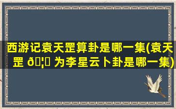 西游记袁天罡算卦是哪一集(袁天罡 🦆 为李星云卜卦是哪一集)